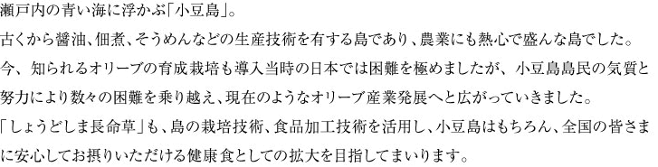 瀬戸内の青い海に浮かぶ「小豆島」。古くから醤油、佃煮、そうめんなどの生産技術を有する島であり、農業にも熱心で盛んな島でした。今、知られるオリーブの育成栽培も導入当時の日本では困難を極めましたが、小豆島島民の気質と努力により数々の困難を乗り越え、現在のようなオリーブ産業発展へと広がっていきました。「しょうどしま長命草」も、島の栽培技術、食品加工技術を活用し、小豆島はもちろん、全国の皆さまに安心してお摂りいただける健康食としての拡大を目指してまいります。