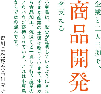 企業と二人三脚で、商品開発を支える。小豆島は、歴史が証明しているようにさまざまな産業の土壌は整っています。生産から食品加工、流通など一貫して行う産業のノウハウが蓄積されている、これは小豆島ならではの強みです。香川県発酵食品研究所