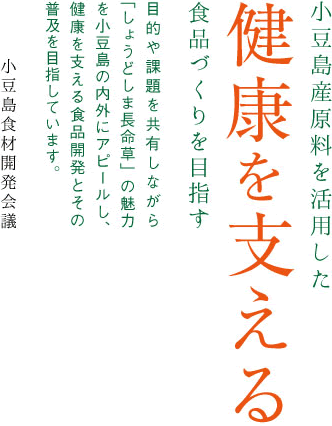 小豆島産原料を活用した健康を支える食品づくりを目指す。目的や課題を共有しながら「しょうどしま長命草」の魅力を小豆島の内外にアピールし、健康を支える食品開発とその普及を目指しています。