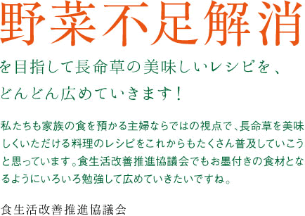 野菜不足解消を目指して長命草の美味しいレシピを、どんどん広めていきます!私たちも家族の食を預かる主婦ならではの視点で、長命草を美味しくいただける料理のレシピをこれからもたくさん普及していこうと思っています。食生活改善推進協議会でもお墨付きの食材となるようにいろいろ勉強して広めていきたいですね。食生活改善推進協議会